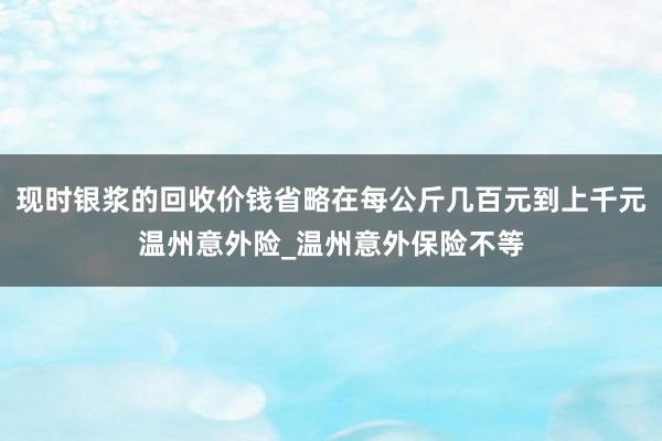 现时银浆的回收价钱省略在每公斤几百元到上千元温州意外险_温州意外保险不等