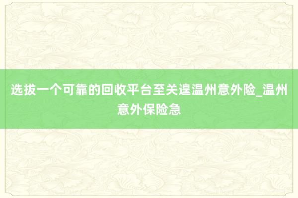 选拔一个可靠的回收平台至关遑温州意外险_温州意外保险急