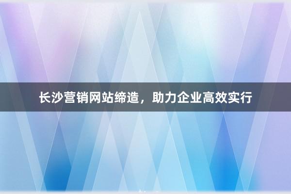 长沙营销网站缔造,助力企业高效实行